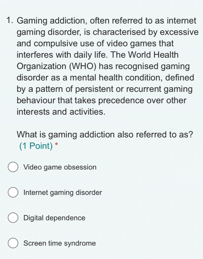 Gaming addiction, often referred to as internet
gaming disorder, is characterised by excessive
and compulsive use of video games that
interferes with daily life. The World Health
Organization (WHO) has recognised gaming
disorder as a mental health condition, defined
by a pattern of persistent or recurrent gaming
behaviour that takes precedence over other
interests and activities.
What is gaming addiction also referred to as?
(1 Point) *
Video game obsession
Internet gaming disorder
Digital dependence
Screen time syndrome