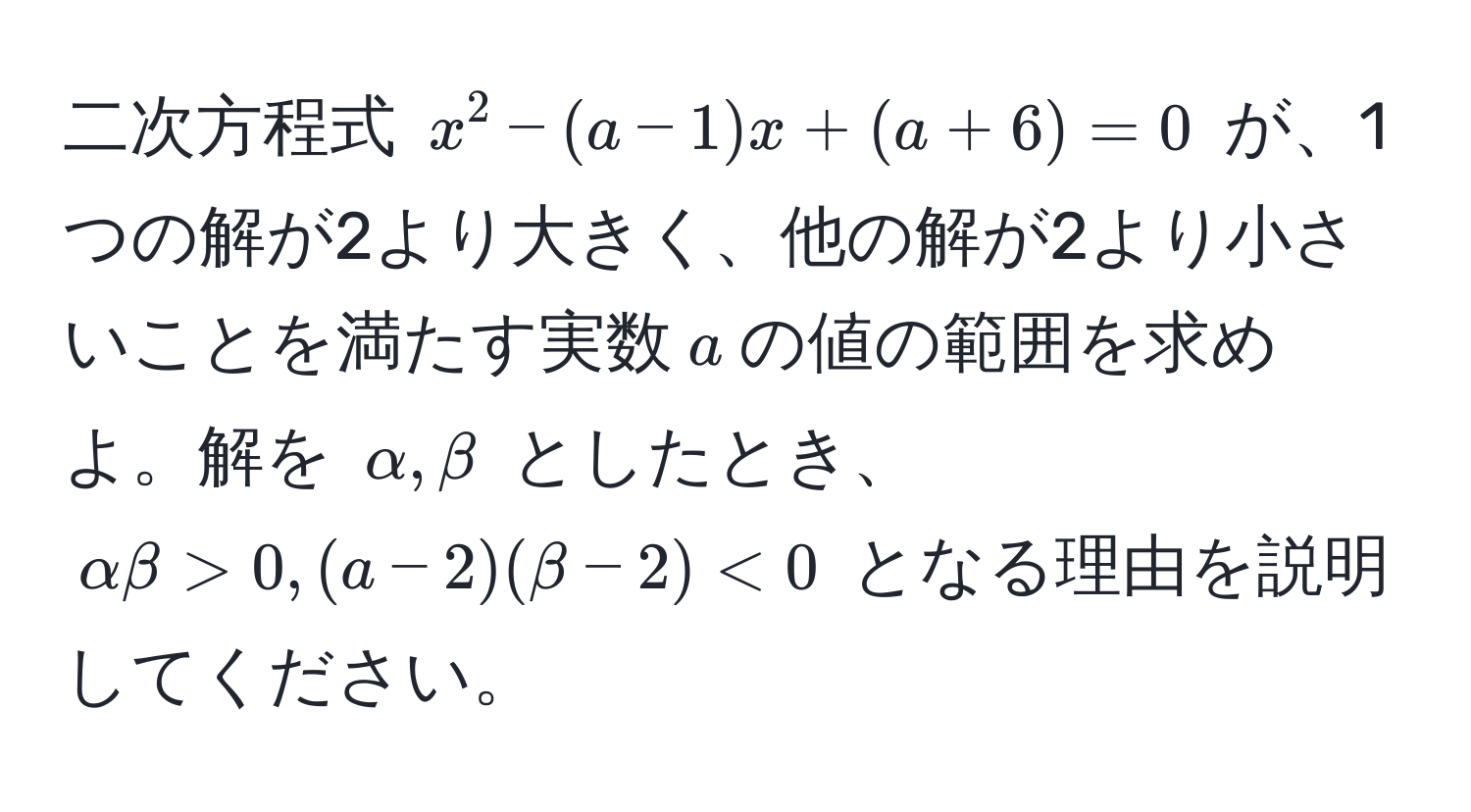 二次方程式 $x^2 - (a-1)x + (a+6) = 0$ が、1つの解が2より大きく、他の解が2より小さいことを満たす実数$a$の値の範囲を求めよ。解を $alpha, beta$ としたとき、$alpha beta > 0, (a-2)(beta-2) < 0$ となる理由を説明してください。