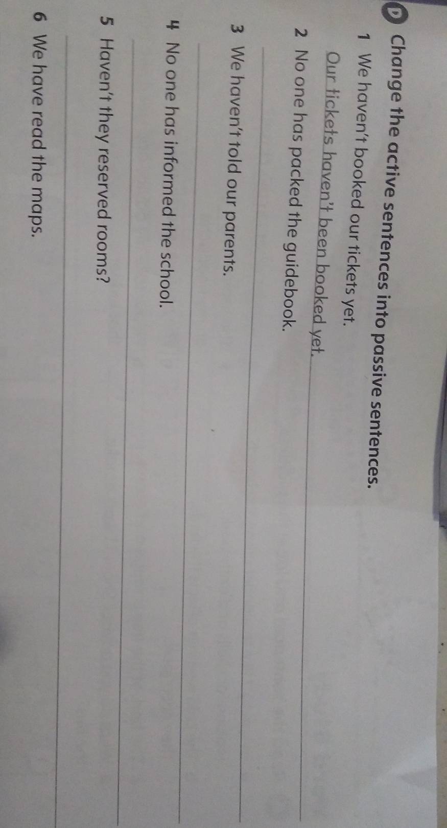 Change the active sentences into passive sentences. 
1 We haven't booked our tickets yet. 
_ 
Our tickets haven't been booked yet. 
2 No one has packed the guidebook. 
_ 
3 We haven't told our parents. 
_ 
4 No one has informed the school. 
_ 
5 Haven't they reserved rooms? 
_ 
6 We have read the maps.