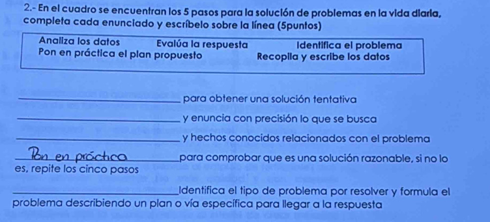 2.- En el cuadro se encuentran los 5 pasos para la solución de problemas en la vida diaria, 
completa cada enunciado y escríbelo sobre la línea (5puntos) 
Analiza los datos Evalúa la respuesta Identífica el problema 
Pon en práctica el plan propuesto Recopila y escribe los datos 
_para obtener una solución tentativa 
_y enuncia con precisión lo que se busca 
_y hechos conocidos relacionados con el problema 
_para comprobar que es una solución razonable, si no lo 
es, repite los cinco pasos 
_Identifica el tipo de problema por resolver y formula el 
problema describiendo un plan o vía específica para llegar a la respuesta