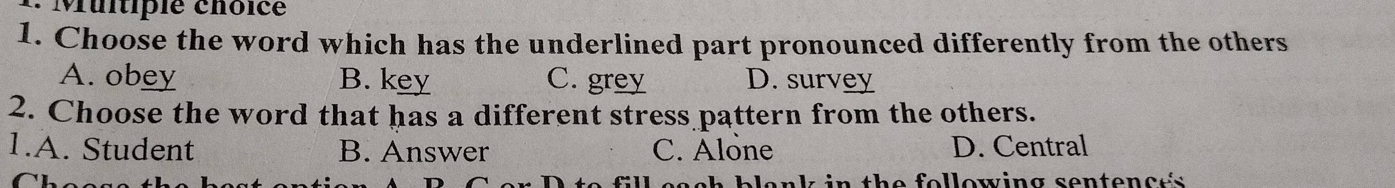 Muitipie chôice
1. Choose the word which has the underlined part pronounced differently from the others
A. obey B. key C. grey D. survey
2. Choose the word that has a different stress pattern from the others.
1.A. Student B. Answer C. Alone D. Central
C t e f o l lowin g sente n c e