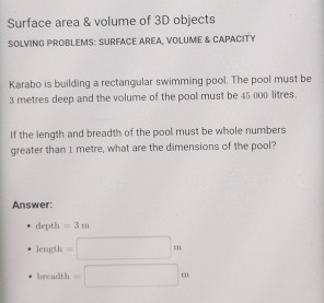 Surface area & volume of 3D objects 
SOLVING PROBLEMS: SURFACE AREA, VOLUME & CAPACITY 
Karabo is building a rectangular swimming pool. The pool must be
3 metres deep and the volume of the pool must be 45 000 litres. 
If the length and breadth of the pool must be whole numbers 
greater than 1 metre, what are the dimensions of the pool? 
Answer: 
depth =3m
length =□ m
breadth =□ m