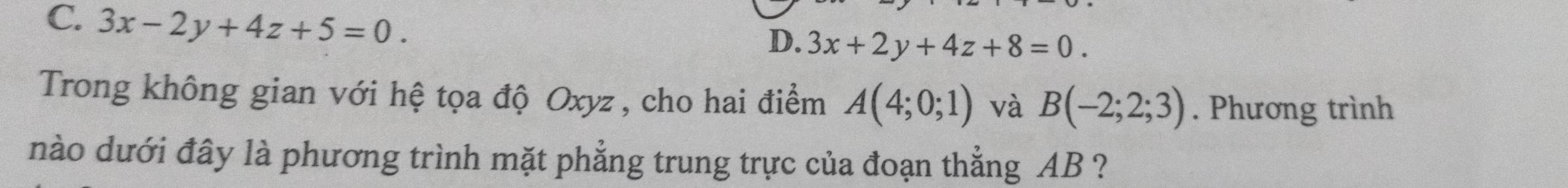 C. 3x-2y+4z+5=0.
D. 3x+2y+4z+8=0. 
Trong không gian với hệ tọa độ Oxyz, cho hai điểm A(4;0;1) và B(-2;2;3). Phương trình
nào dưới đây là phương trình mặt phẳng trung trực của đoạn thẳng AB ?