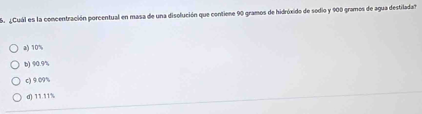 ¿Cuál es la concentración porcentual en masa de una disolución que contiene 90 gramos de hidróxido de sodio y 900 gramos de agua destilada?
a) 10%
b) 90.9%
c) 9.09%
d) 11.11%