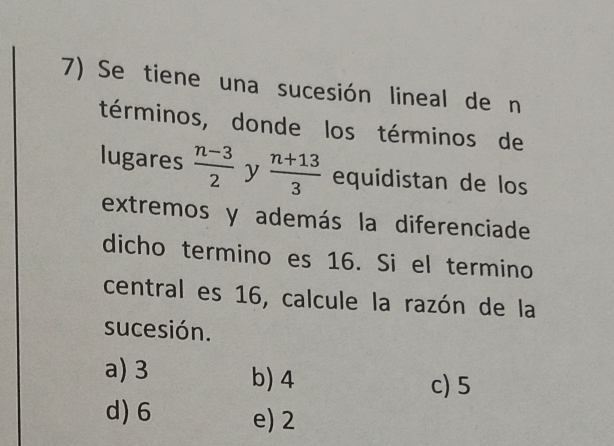 Se tiene una sucesión lineal de n
términos, donde los términos de
lugares  (n-3)/2  y  (n+13)/3  equidistan de los
extremos y además la diferenciade
dicho termino es 16. Si el termino
central es 16, calcule la razón de la
sucesión.
a) 3 b) 4
c) 5
d) 6 e) 2