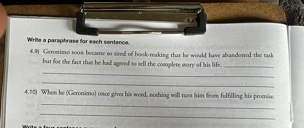 Write a paraphrase for each sentence. 
4.9) Geronimo soon became so tired of book-making that he would have abandoned the task 
but for the fact that he had agreed to tell the complete story of his life._ 
_ 
_ 
4.10) When he (Geronimo) once gives his word, nothing will turn him from fulfilling his promise. 
_ 
_