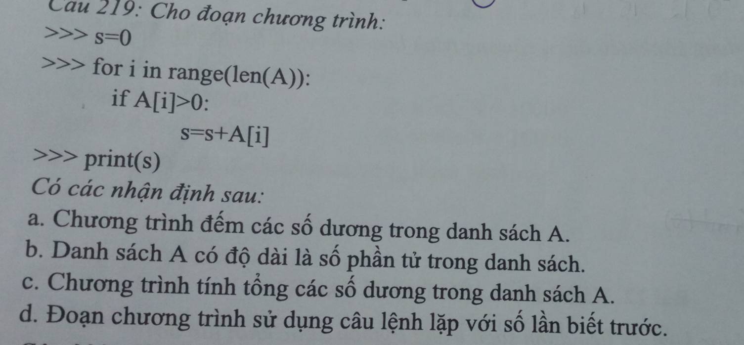 Cau 219: Cho đoạn chương trình:
s=0
for i in range( len() 
if A[i]>0.
s=s+A[i] print(s) 
Có các nhận định sau: 
a. Chương trình đếm các số dương trong danh sách A. 
b. Danh sách A có độ dài là số phần tử trong danh sách. 
c. Chương trình tính tổng các số dương trong danh sách A. 
d. Đoạn chương trình sử dụng câu lệnh lặp với số lần biết trước.