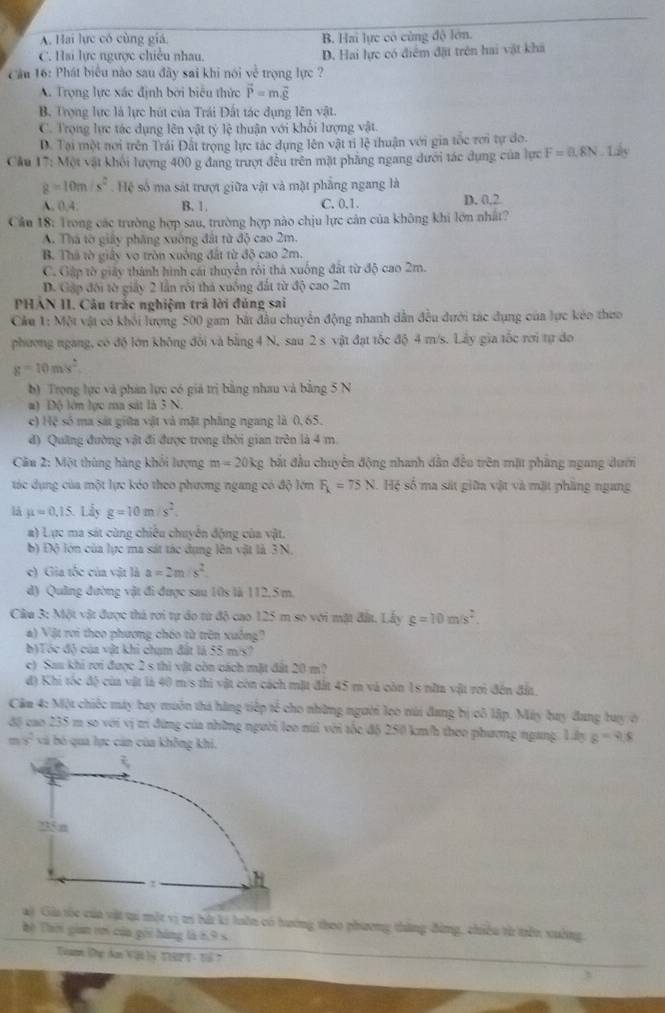 A. Hai lực có cùng giá. B. Hai lực có cùng độ lớn.
C. Hai lực ngược chiều nhâu D. Hai lực có điểm đặt trên hai vật khá
Cầu 16: Phát biểu nào sau đây sai khi nói về trọng lực ?
A. Trọng lực xác định bởi biểu thức vector P=mvector g
B. Trọng lực là lực hút của Trái Đất tác dụng lên vật.
C. Trọng lực tác dụng lên vật tỷ lệ thuận với khối lượng vật
D. Tại một nơi trên Trái Đất trọng lực tác dụng lên vật ti lệ thuận với gia tốc rơi tự đo.
Cầu 17: Một vật khối lượng 400 g đang trượt đều trên mặt phẳng ngang dưới tác dụng của lực F=0,8N. Lấy
g=10m/s^2 Hệ số ma sát trượt giữa vật và mặt phẳng ngang là
A. 0.4. B. 1. C. 0.1. D. 0,2
Câu 18: Trong các trường hợp sau, trường hợp nào chịu lực cản của không khi lớn nhất?
A. Thá tờ giây phăng xuống đất từ độ cao 2m
B. Thá tờ giây vo tròn xuồng đất từ độ cao 2m.
C. Gập tờ giảy thành hình cái thuyển rôi thá xuống đất từ độ cao 2m.
D. Gập đối tờ giấy 2 lần rỗi thả xuống đất từ độ cao 2m
PHẢN II. Câu trắc nghiệm trả lời đúng sai
Cầu 1: Một vật có khối lượng 500 gam bắt đầu chuyển động nhanh dẫn đều dưới tác dụng của lực kéo theo
phương ngang, có độ lớn không đổi và bằng 4 N, sau 2 s vật đạt tốc độ 4 m/s. Lây gia tốc rơi tự đo
g=10m/s^2
b) Trọng lực và phán lực có giá trị bằng nhau và bằng 5 N
#) Độ lớn lực ma sát là 3 N.
c) Hệ số ma sát giữa vật và mặt phầng ngang là 0,65.
đ) Quảng đường vật đi được trong thời gian trên là 4 m.
Câu 2: Một thùng hàng khối lượng m=20kg bắt đầu chuyên động nhanh dẫn đều trên mặt phầng ngang dưới
tác dụng của một lực kóo theo phương ngang có độ lớn F_k=75N Hệ số ma sát giữa vật và mặt phầng ngang
là mu =0.15 Lấy g=10m/s^2.
a) Lực ma sát cùng chiêu chuyển động của vật.
b) Độ lớn của lực ma sát tác dụng lên vật là 3N.
e) Gia tốc của vật là a=2m/s^2
d) Quảng đường vật đi được sau 10s là 112, 5 m.
Câu 3: Một vật được thá rơi tự do từ độ cao 125 m so với mặt đầt. Lấy g=10m/s^2.
a) Vật rơi theo phương chéo từ trên xuống?
b)Tóc đỏ của vật khi chum đất là 55 mex?
c) Sau khi rơi được 2 s thì vật còn cách mặt đất 20 m?
độ) Khi tốc độ của vật là 40 m/s thi vật còn cách mặt đất 45 m và còn 1s nữa vật rơi đến đầa.
Cầm 4: Một chiếc máy bay muôn thi hãng tiếp tế cho những người lọo núi đang bị cô lập. Máy bay đang buy ở
độ cao 235 m so với vị trí đứng của những người leo núi với tốc độ 250 km/h theo phương ngang. Lấy s=9.8
y^2 và bó qua lực cản của không khi.
a) Gia tốc của vật tại một vị trí bứ ki huôn có hương thoo phương thăng đừng, chiêu từ trên xuởng
Tộ Thời gian tn của gới hàng là 6,9 s
Tuann Đhự dan Vậi lý TIRPT - Tổ