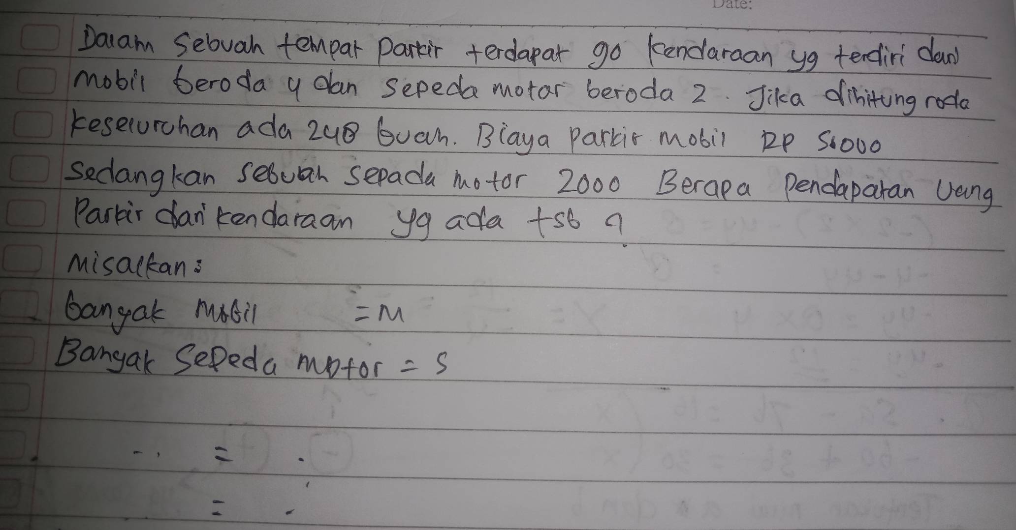 Dalam Sebvah tempar Parkir terdapar go kendaraan yg tendiri clan 
mobil beroda y dan sepeda motar beroda 2. Jika diniting roda 
keselurchan ada 2u8 Guah. Blaya parkir mobil ip S:000
Seclangkan sebuah sepada motor 2000 Berapa Pendaparan Jang 
Parkir dan'kendaraan yg ada +sb ? 
Misackans 
bangak mabil =M
Bangak Sepeda motor =5