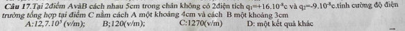 Câu 17.Tại 2điểm AvàB cách nhau 5cm trong chân không có 2điện tích q_1=+16.10^(-8)c và q_2=-9.10^(-8)c
trường tổng hợp tại điểm C nằm cách A một khoảng 4cm và cách B một khoảng 3cm tính cường độ điện
A:12,7.10^5(v/m) B; 120(v/m); C: 1270(v/m) D: một kết quả khác