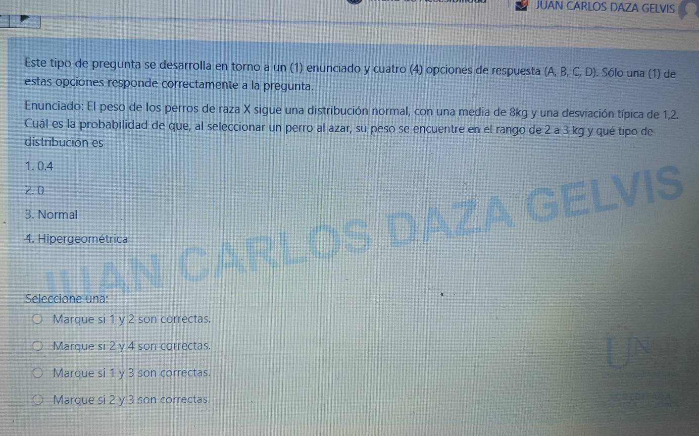 JUAN CARLOS DAZA GELVIS
Este tipo de pregunta se desarrolla en torno a un (1) enunciado y cuatro (4) opciones de respuesta (A,B,C,D). Sólo una (1) de
estas opciones responde correctamente a la pregunta.
Enunciado: El peso de los perros de raza X sigue una distribución normal, con una media de 8kg y una desviación típica de 1,2.
Cuál es la probabilidad de que, al seleccionar un perro al azar, su peso se encuentre en el rango de 2 a 3 kg y qué tipo de
distribución es
1. 0.4
2. 0
3. Normal
4. Hipergeométrica
Seleccione una:
Marque si 1 y 2 son correctas.
Marque si 2 y 4 son correctas.
Marque si 1 y 3 son correctas.
Marque si 2 y 3 son correctas.