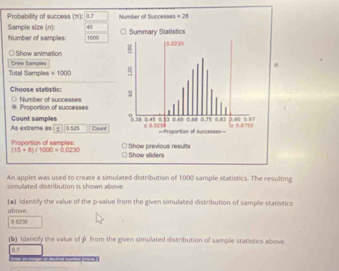 Probability of success (π): 0.7 Number of Successes =28
Sample size (n): 40
Number of samples: 1000
Show animation 
Draw Samples 
Total Samples =1000
Choose statistic: 
Number of successes 
Proportion of successes 
Count samples 
As extreme as 0.525 Count 
Proportion of samples:
(15+8)/1000=0.0230 Show sliders 
An applet was used to create a simulated distribution of 1000 sample statistics. The resulting 
simulated distribution is shown above. 
(a) Identify the value of the p -value from the given simulated distribution of sample statistics 
above.
0.0230
(b) Identify the value of hat p from the given simulated distribution of sample statistics above. 
0 7
Erser an inte ar dec