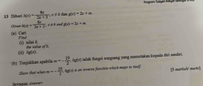 Program Tuísyan Rokya Saanga 
13 Diberi h(x)= 8x/2x+3 , x!= k dan g(x)=2x+m. 
Given k(x)= 8x/2x+3 , x!= k and g(x)=2x+m
(a) Cari 
Find 
(1) nilai k. 
the value of k, 
(i) hg(x). 
(b) Tunjukkan apabila m=- 19/2 . hg(x) ialah fungai songsang yang memetakan kepada diri sendiri. 
Show that when m=- 19/2 . ∠ c) is an inverse function which maps to itself. [5 markal/ marks] 
Jawapan Awwer: