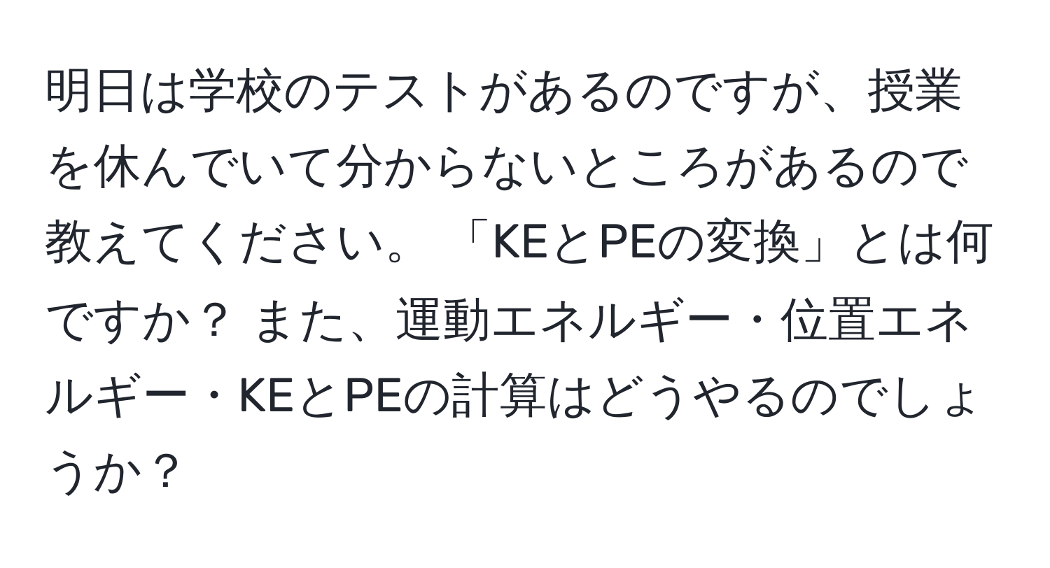 明日は学校のテストがあるのですが、授業を休んでいて分からないところがあるので教えてください。 「KEとPEの変換」とは何ですか？ また、運動エネルギー・位置エネルギー・KEとPEの計算はどうやるのでしょうか？