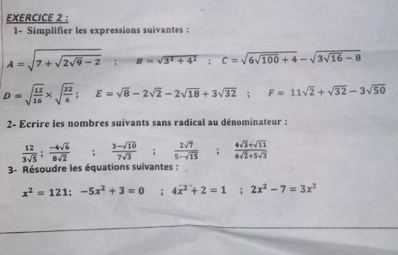 1- Simplifier les expressions suivantes :
A=sqrt(7+sqrt 2sqrt 9)-2; B=sqrt(3^2+4^2); C=sqrt(6sqrt 100)+4-sqrt(3sqrt 16)-8
D=sqrt(frac 12)16* sqrt(frac 32)6; E=sqrt(8)-2sqrt(2)-2sqrt(18)+3sqrt(32); F=11sqrt(2)+sqrt(32)-3sqrt(50)
2- Ecrire les nombres suivants sans radical au dénominateur :
 12/3sqrt(5) ;  (-4sqrt(6))/8sqrt(2)  ; (3-sqrt(10))/7sqrt(3) ;  2sqrt(7)/5-sqrt(15) ;  (4sqrt(3)+sqrt(11))/6sqrt(2)+5sqrt(3) 
3- Résoudre les équations suivantes :
x^2=121; -5x^2+3=0 ;4x^2+2=1; 2x^2-7=3x^2