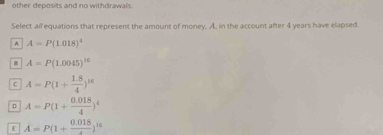 other deposits and no withdrawals.
Select a//equations that represent the amount of money, A, in the account after 4 years have elapsed.
A A=P(1.018)^4
B A=P(1.0045)^16
C A=P(1+ (1.8)/4 )^16
D A=P(1+ (0.018)/4 )^4
E A=P(1+ (0.018)/4 )^16