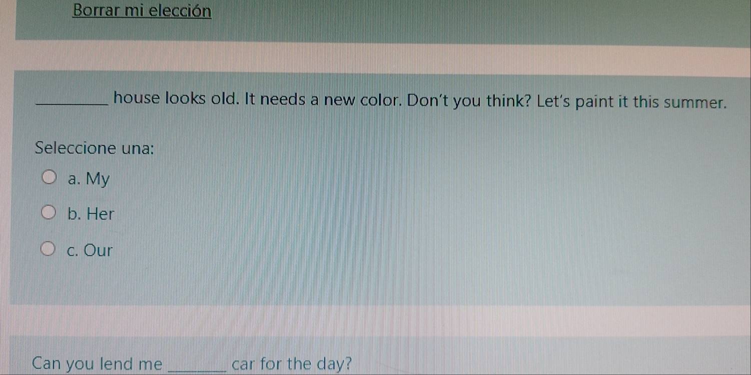Borrar mi elección
_house looks old. It needs a new color. Don't you think? Let's paint it this summer.
Seleccione una:
a. My
b. Her
c. Our
Can you lend me car for the day?