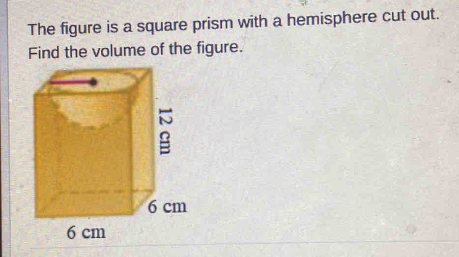 The figure is a square prism with a hemisphere cut out. 
Find the volume of the figure.