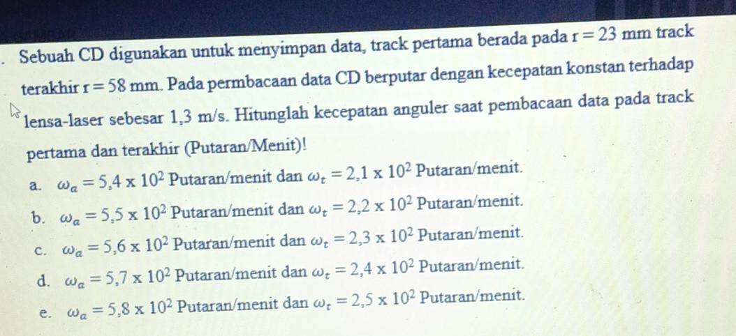 Sebuah CD digunakan untuk menyimpan data, track pertama berada pada r=23mm track
terakhir r=58mm. Pada permbacaan data CD berputar dengan kecepatan konstan terhadap
lensa-laser sebesar 1,3 m/s. Hitunglah kecepatan anguler saat pembacaan data pada track
pertama dan terakhir (Putaran/Menit)!
a. omega _a=5,4* 10^2 Putaran/menit dan omega _t=2,1* 10^2 Putaran/menit.
b. omega _a=5,5* 10^2 Putaran/menit dan omega _t=2,2* 10^2P Putaran/menit.
c. omega _a=5,6* 10^2 Putaran/menit dan omega _t=2,3* 10^2 Putaran/menit.
d. omega _a=5,7* 10^2 Putaran/menit dan omega _t=2,4* 10^2 Putaran/menit.
e. omega _a=5,8* 10^2 Putaran/menit dan omega _t=2,5* 10^2 Putaran/menit.