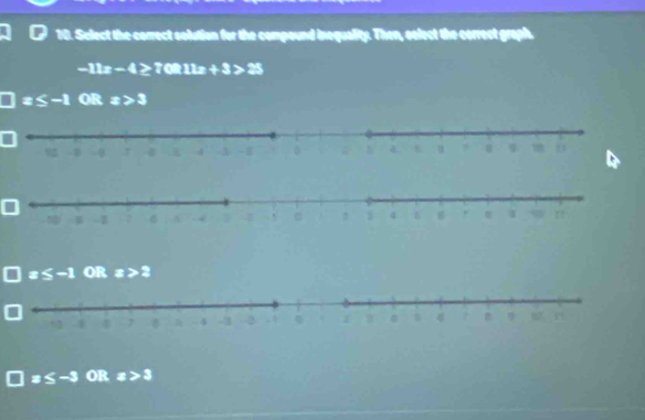 Sclect the correct solution for the compound inequality. Then, select the correct graph.
-11x-4>70R11x+3>25
x≤ -1 OR x>3
x≤ -1 QR x>2
x≤ -3 OR x>3