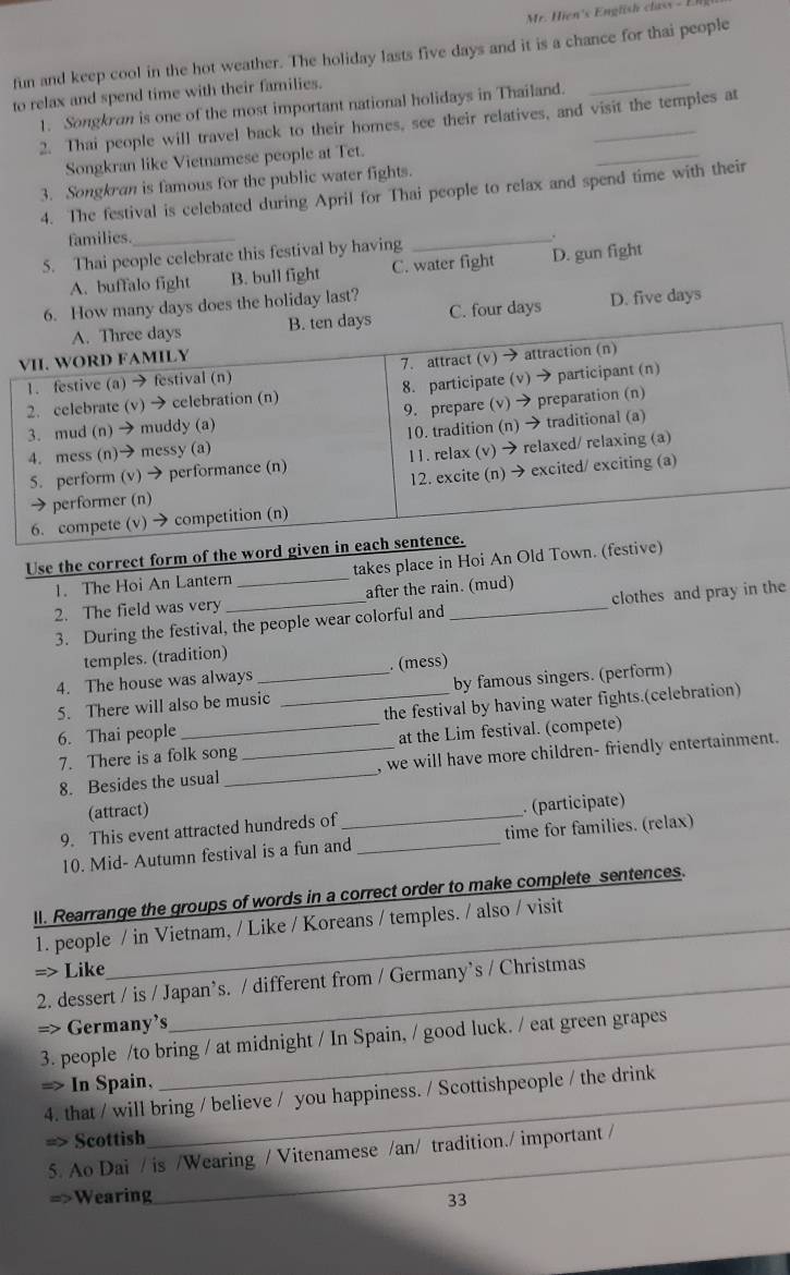 Mr. Hien's English class -
fun and keep cool in the hot weather. The holiday lasts five days and it is a chance for thai people
to relax and spend time with their families.
1. Songkran is one of the most important national holidays in Thailand.
2. Thai people will travel back to their homes, see their relatives, and visit the temples at
Songkran like Vietnamese people at Tet.
_
3. Songkran is famous for the public water fights.
4. The festival is celebated during April for Thai people to relax and spend time with their
families._
5. Thai people celebrate this festival by having
_
A. buffalo fight B. bull fight C. water fight D. gun fight
6. How many days does the holiday last?
ays C. four days D. five days
Use the correct form of the word 
1. The Hoi An Lantern _takes place in Hoi An Old Town. (
2. The field was very after the rain. (mud)
3. During the festival, the people wear colorful and _clothes and pray in the
temples. (tradition)
4. The house was always _. (mess)
5. There will also be music by famous singers. (perform)
6. Thai people __the festival by having water fights.(celebration)
7. There is a folk song at the Lim festival. (compete)
8. Besides the usual __, we will have more children- friendly entertainment.
(attract)
9. This event attracted hundreds of_ _. (participate)
10. Mid- Autumn festival is a fun and time for families. (relax)
II. Rearrange the groups of words in a correct order to make complete sentences.
1. people / in Vietnam, / Like / Koreans / temples. / also / visit
=> Like
2. dessert / is / Japan’s. / different from / Germany’s / Christmas
=> Germany’s
3. people /to bring / at midnight / In Spain, / good luck. / eat green grapes
=> In Spain,
4. that / will bring / believe / you happiness. / Scottishpeople / the drink
=> Scottish
5. Ao Dai / is /Wearing / Vitenamese /an/ tradition./ important /
=>Wearing
33