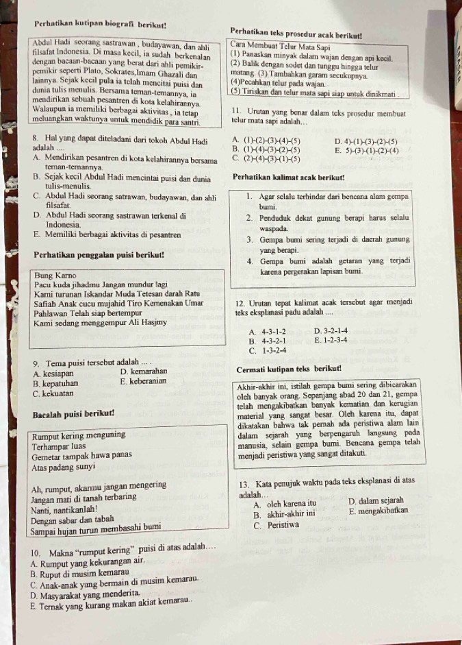 Perhatikan kutipan biografi berikut! Perhatikan teks prosedur acak berikut!
Abdul Hadi scorang sastrawan, budayawan, dan ahli Cara Membuat Telur Mata Sapi
filsafat Indonesia. Di masa kecil, in sudah berkenalan (1) Panaskan minyak dalam wajan dengan api kecil.
dengan bacaan-bacaan yang berat dari ahli pemikir- (2) Balik dengan sodet dan tunggu hingga telur
pemikir seperti Plato, Sokrates,Imam Ghazali dan matang. (3) Tambahkan garam secukupnya.
(4)Pecahkan telur pada wajan.
lainnya. Sejak kecil pula ia telah mencitai puisi dan (5) Tiriskan dan telur mata sapi siap untuk dinikrnati.
dunia tulis menulis. Bersama teman-temannya, ia
mendirikan sebuah pesantren di kota kelahirannya
Walaupun ia memiliki berbagai aktivitas , ia tetap 11. Urutan yang benar dalam teks prosedur membuat
meluangkan waktunya untuk mendidik para santri. telur mata sapi adalah..
8. Hal yang dapat diteladani dari tokoh Abdul Hadi A. (1)-(2)-(3)-(4)-(5) D. 4)-(1)-(3)-(2)-(5)
adalah ....
B. (1)-(4)-(3)-(2)-(5) E. 5)-(3)-(1)-(2)-(4)
A. Mendirikan pesantren di kota kelahirannya bersama C. (2)-(4)-(3)-(1)-(5)
ternan-ternannya
B. Sejak kecil Abdul Hadi mencintai puisi dan dunia Perhatikan kalimat acak berikut!
tulis-menulis.
C. Abdul Hadi seorang satrawan, budayawan, dan ahli 1. Agar selalu terhindar dari bencana alam gempa
filsafar bumi.
D. Abdul Hadi seorang sastrawan terkenal di 2. Penduduk dekat gunung berapi harus selalu
Indonesia. waspada
E. Memiliki berbagai aktivitas di pesantren 3. Gempa bumi sering terjadi di dacrah gunung
Perhatikan penggalan puisi berikut! yang berapi.
4. Gempa bumi adalah getaran yang terjadi
Bung Karno karena pergerakan lapisan bumi.
Pacu kuda jihadmu Jangan mundur lagi
Karni turunan Iskandar Muda Tetesan darah Ratu
Safiab Anak cucu mujahid Tiro Kerenakan Umar 12. Urutan tepat kalimat acak tersebut agar menjadi
Pahlawan Telah siap bertempur teks eksplanasi padu adalah ....
Kari sedang menggempur Ali Hasjmy
A. 4-3-1-2 D. 3-2-1-4
B. 4-3-2=1 E. 1-2-3-4
C. 1=3-2-4
9. Tema puisi tersebut adalah ... .
A. kesiapan D. kemarahan Cermati kutipan teks berikut!
B. kepatuhan E. keberanian Akhir-akhir ini, istilah gempa bumi sering dibicarakan
C. kekuatan olch banyak orang. Sepanjang abad 20 dan 21, gempa
telah mengakibatkan banyak kematian dan kerugian
Bacalah puisi berikut! material yang sangat besar. Olch karena itu, dapat
dikatakan bahwa tak pernah ada peristiwa alam lain
Rumput kering menguning dalam scjarah yang berpengaruh langsung pada
Terhampar luas manusia, sclain gempa bumi. Bencana gempa telah
Gemetar tampak hawa panas
Atas padang sunyi menjadi peristiwa yang sangat ditakuti.
Ah, rumput, akarmu jangan mengering 13. Kata penujuk waktu pada teks eksplanasi di atas
Jangan mati di tanah terbaring adalah
Nanti, nantikan1ah! A. olch karena itu D. dalam scjarah
Dengan sabar dan tabah B. akhir-akhir ini E. mengakibatkan
Sampai hujan turun membasahi bumi C. Peristiwa
10. Makna “rumput kering” puisi di atas adalah…
A. Rumput yang kekurangan air,
B. Ruput di musim kemarau
C. Anak-anak yang bermain di musim kemarau.
D. Masyarakat yang menderita.
E. Ternak yang kurang makan akiat kemarau..