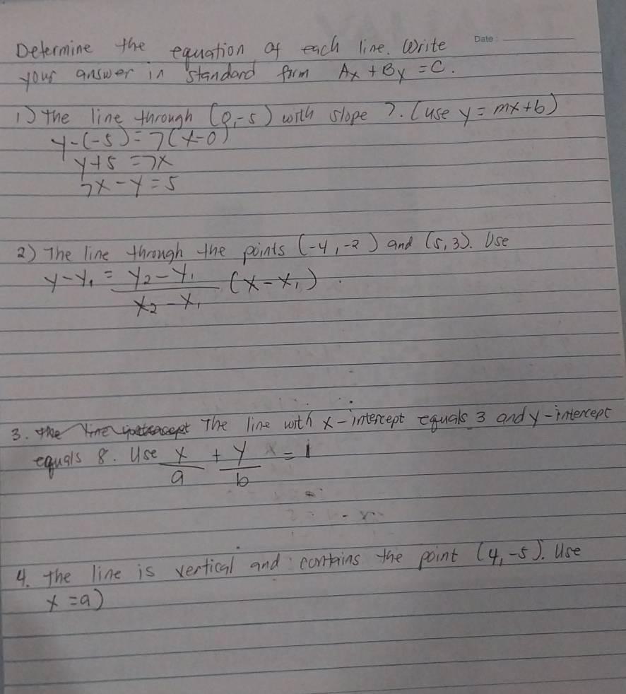 Determine the equation of each line. write 
_ 
your answer in standard firm Ax+By=C.
y-(-5)= (4n,0h)/y+5 (x-0),-5) with slope7. (use y=mx+6)
1the line
y+5=7x
7x-y=5
2) The line through the points (-4,-2) and (5,3) Use
y-y_1=frac y_2-y_1x_2-x_1(x-x_1)
3. the Yine eace The line with x - intercept equals 3 andy-intercept 
equals 8. Use  x/9 + y/6 =1
4. the line is vertical and contins the point (4,-5). Use
x=a)