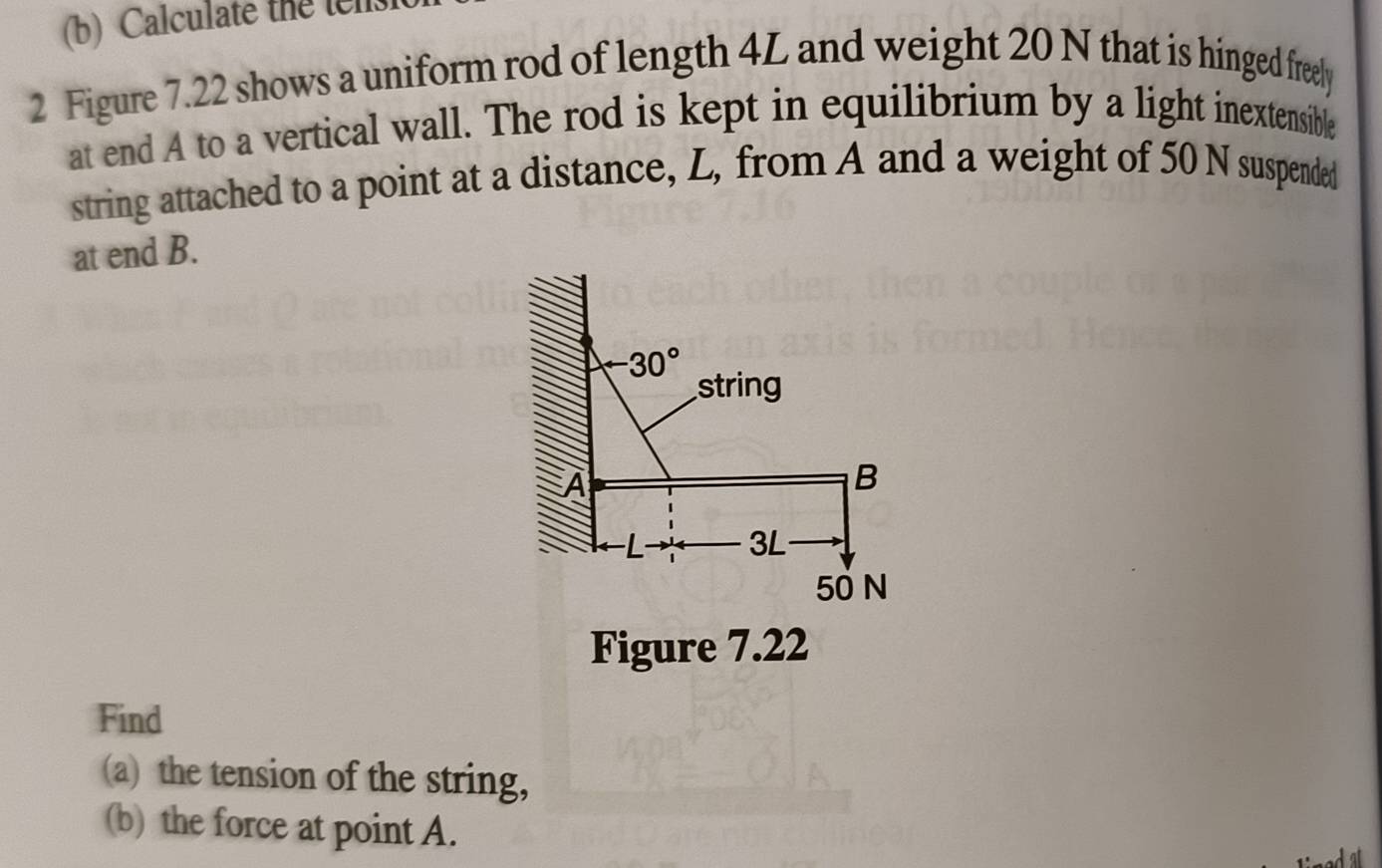 Calculate the tels 
2 Figure 7.22 shows a uniform rod of length 4L and weight 20 N that is hinged freely 
at end A to a vertical wall. The rod is kept in equilibrium by a light inextensible 
string attached to a point at a distance, L, from A and a weight of 50 N suspended 
at end B.
-30°
string 
A 
B
3L
50 N
Figure 7.22 
Find 
(a) the tension of the string, 
(b) the force at point A.