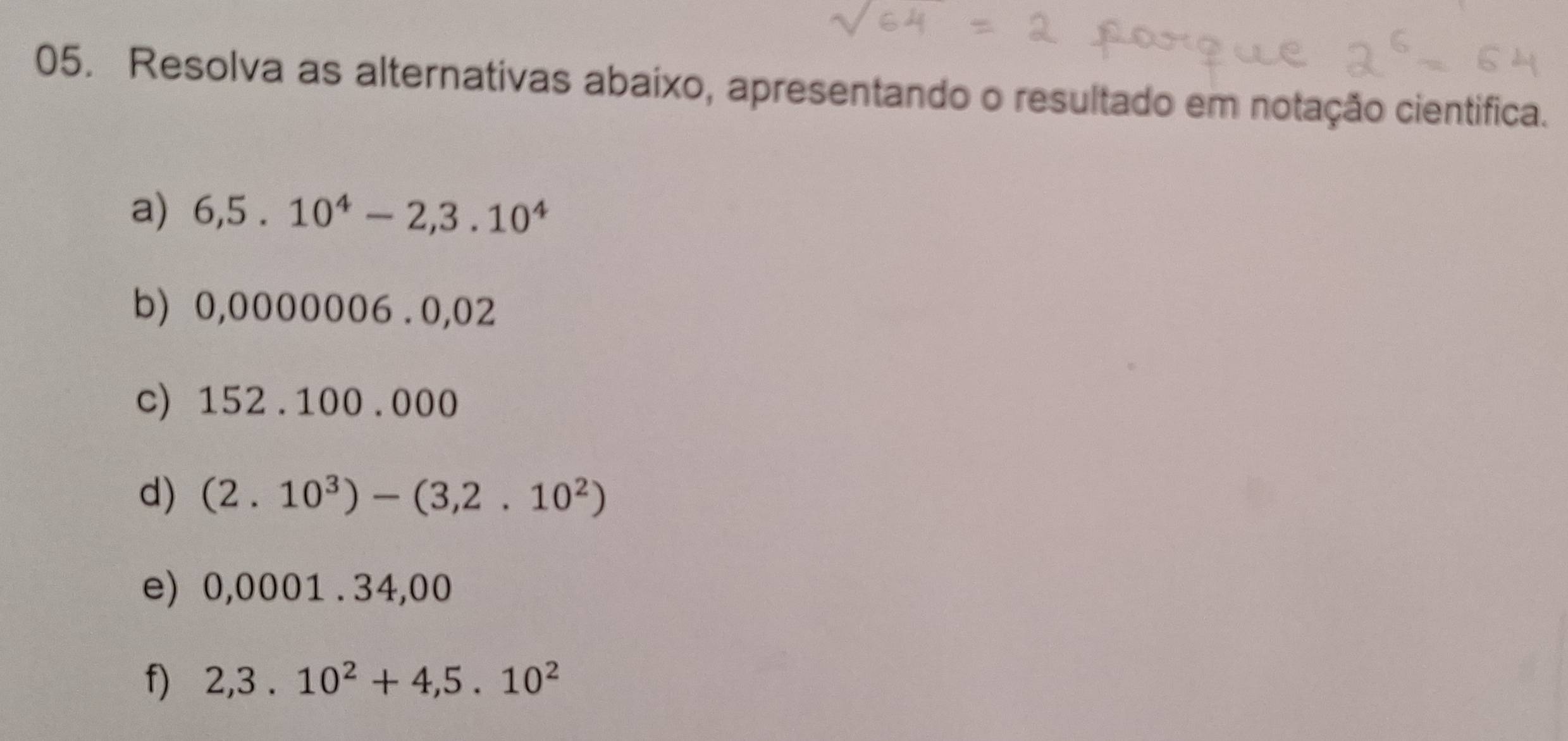 Resolva as alternativas abaixo, apresentando o resultado em notação cientifica. 
a) 6,5.10^4-2,3.10^4
b) 0,0000006 、O 02
c) 152.100.000
d) (2.10^3)-(3,2.10^2)
e) 0,0001.34,00
f) 2,3.10^2+4,5.10^2