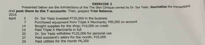 Presented below are the transactions of the The Skin Clinique owned by Dr. Sor Yasis. Journalize the transactions 
and post them to the T -accounts. Then, prepare Trial Balance. 
2016 
April 5 Dr. Sor Yasis invested P725,000 in the business 
7 Purchased equipment from Triple X Merchants; P95,000 on account 
14 Bought supplies for the shop; P16,000 on credit 
16 Paid Triple X Merchants in full 
20 Dr. Sor Yasis withdrew P125,000 for personal use. 
27 Paid assistant's salary for the month, P25,000
29 Paid utilities for the month P6,300