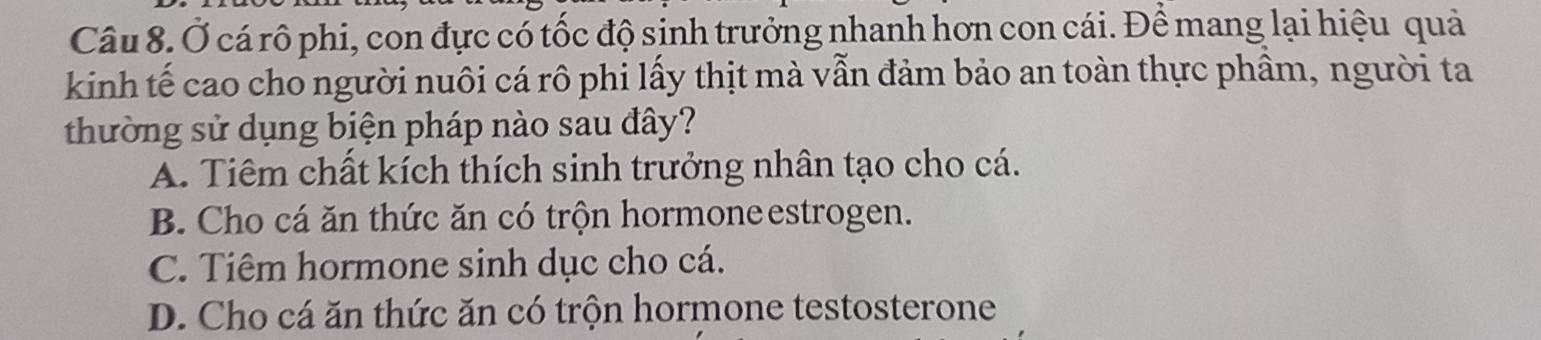 Ở cá rô phi, con đực có tốc độ sinh trưởng nhanh hơn con cái. Để mang lại hiệu quả
kinh tế cao cho người nuôi cá rô phi lấy thịt mà vẫn đảm bảo an toàn thực phầm, người ta
thường sử dụng biện pháp nào sau đây?
A. Tiêm chất kích thích sinh trưởng nhân tạo cho cá.
B. Cho cá ăn thức ăn có trộn hormoneestrogen.
C. Tiêm hormone sinh dục cho cá.
D. Cho cá ăn thức ăn có trộn hormone testosterone