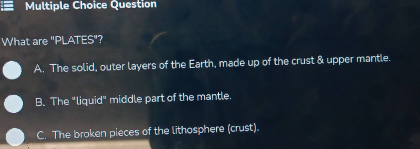 Question
What are "PLATES"?
A. The solid, outer layers of the Earth, made up of the crust & upper mantle.
B. The "liquid" middle part of the mantle.
C. The broken pieces of the lithosphere (crust).