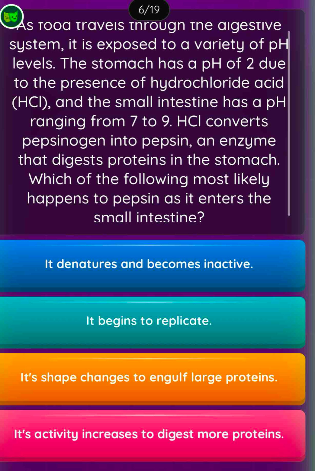 6/19
As food travels througn the aigestive
system, it is exposed to a variety of pH
levels. The stomach has a pH of 2 due
to the presence of hydrochloride acid
(HCl), and the small intestine has a pH
ranging from 7 to 9. HCI converts
pepsinogen into pepsin, an enzyme
that digests proteins in the stomach.
Which of the following most likely
happens to pepsin as it enters the
small intestine?
It denatures and becomes inactive.
It begins to replicate.
It's shape changes to engulf large proteins.
It's activity increases to digest more proteins.