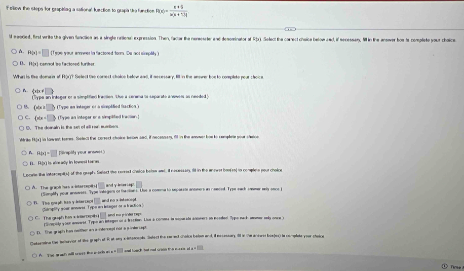 Follow the steps for graphing a rational function to graph the function R(x)= (x+6)/x(x+13) 
If needed, first write the given function as a single rational expression. Then, factor the numerator and denominator of R(x). Select the correct choice below and, if necessary, fill in the answer box to complete your choice.
A. R(x)=□ (Type your answer in factored form. Do not simplify.)
B. R(x) cannot be factored further.
What is the domain of R(x)? Select the correct choice below and, if necessary, fill in the answer box to complete your choice.
A. .  x|x!= □ 
(Type an integer or a simplified fraction. Use a comma to separate answers as needed.)
B.  x|x≥ □  (Type an integer or a simplified fraction.)
C.  x|x (Type an integer or a simplified fraction )
D. The domain is the set of all real numbers
Write R(x) in lowest terms. Select the correct choice below and, if necessary, fill in the answer box to complete your choice
A. R(x)=□ (Simplify your answer.)
Q R(x) is already in lowest terms
Locate the intercept(s) of the graph. Select the correct choice below and, if necessary, fill in the answer box(es) to complete your choice
A. The graph has x-intercept(s) □ and y-intercept
(Simplify your answers. Type integers or fractions. Use a comma to separate answers as needed. Type each answer only once.)
B. The graph has y-intercept □ and no x-intercept.
(Simplify your answer Type an integer or a fraction )
C. The graph has x-intercept(s) v and no y-intercept
(Simplify your answer. Type an integer or a fraction. Use a comma to separate answers as needed. Type each answer only once )
D. The graph has neither an x-intercept nor a y-intercept
Determine the behavior of the graph of R at any x-intercepts. Select the correct choice below and, if necessary, fill in the answer box(es) to complete your choice
A. The graph will cross the x-axis at x=□ and touch but not cross the x-axis at x=□
Time