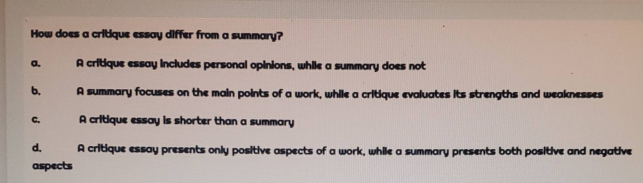 How does a critique essay differ from a summary?
a. A critique essay includes personal opinions, while a summary does not
b.
A summary focuses on the main points of a work, while a critique evaluates its strengths and weaknesses
C. A critique essay is shorter than a summary
d. ne A critique essay presents only positive aspects of a work, while a summary presents both positive and negative
aspects