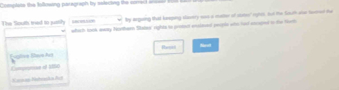 Complete the following paragraph by selecting the correci anseed boe
The South tried to justily s8ce5aion by arguing that keeping slasery ess a matter of states' rytts, Aut the fouth alse saxoned the
which took away Northern States' rights to protect enslaved people who sud enciped to the North
Ehenat
Eugitive Stave Azz
Compomae of 1850
Kacoau-Nahraska At