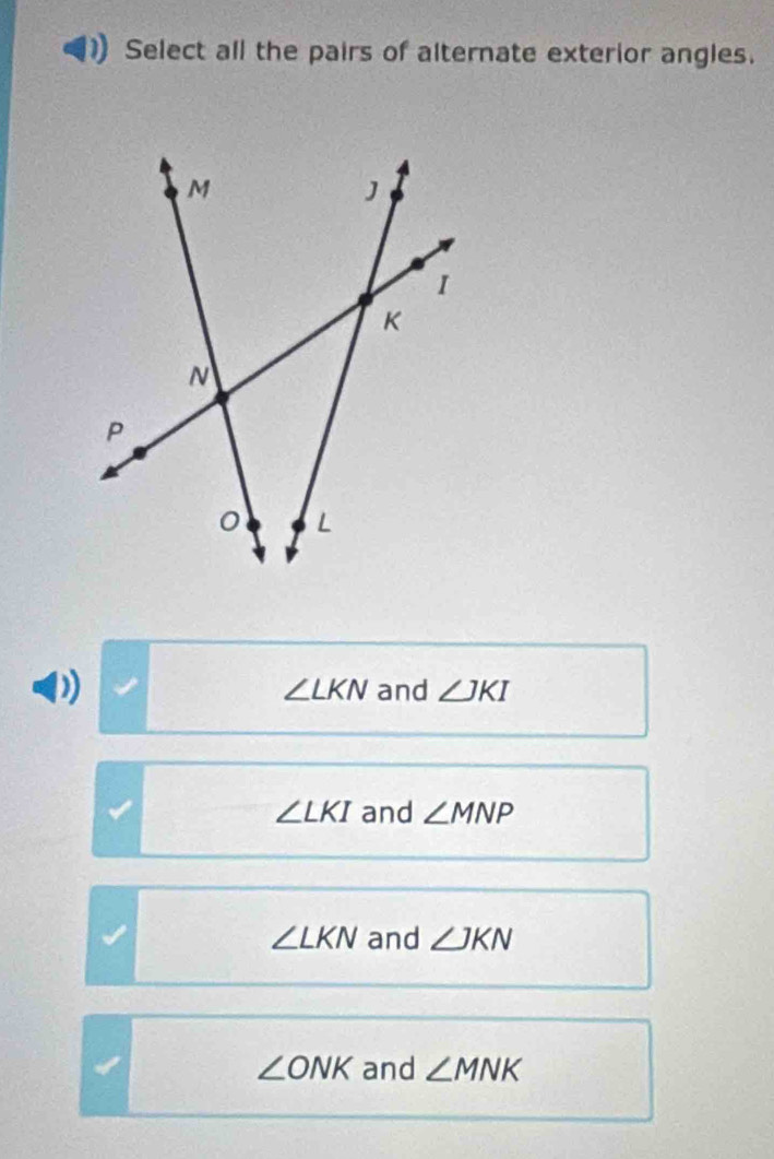 Select all the pairs of alternate exterior angles.
∠ LKN and ∠ JKI
∠ LKI and ∠ MNP
∠ LKN and ∠ JKN
∠ ONK and ∠ MNK