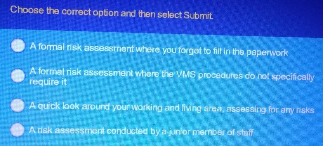 Choose the correct option and then select Submit.
A formal risk assessment where you forget to fill in the paperwork
A formal risk assessment where the VMS procedures do not specifically
require it
A quick look around your working and living area, assessing for any risks
A risk assessment conducted by a junior member of staff