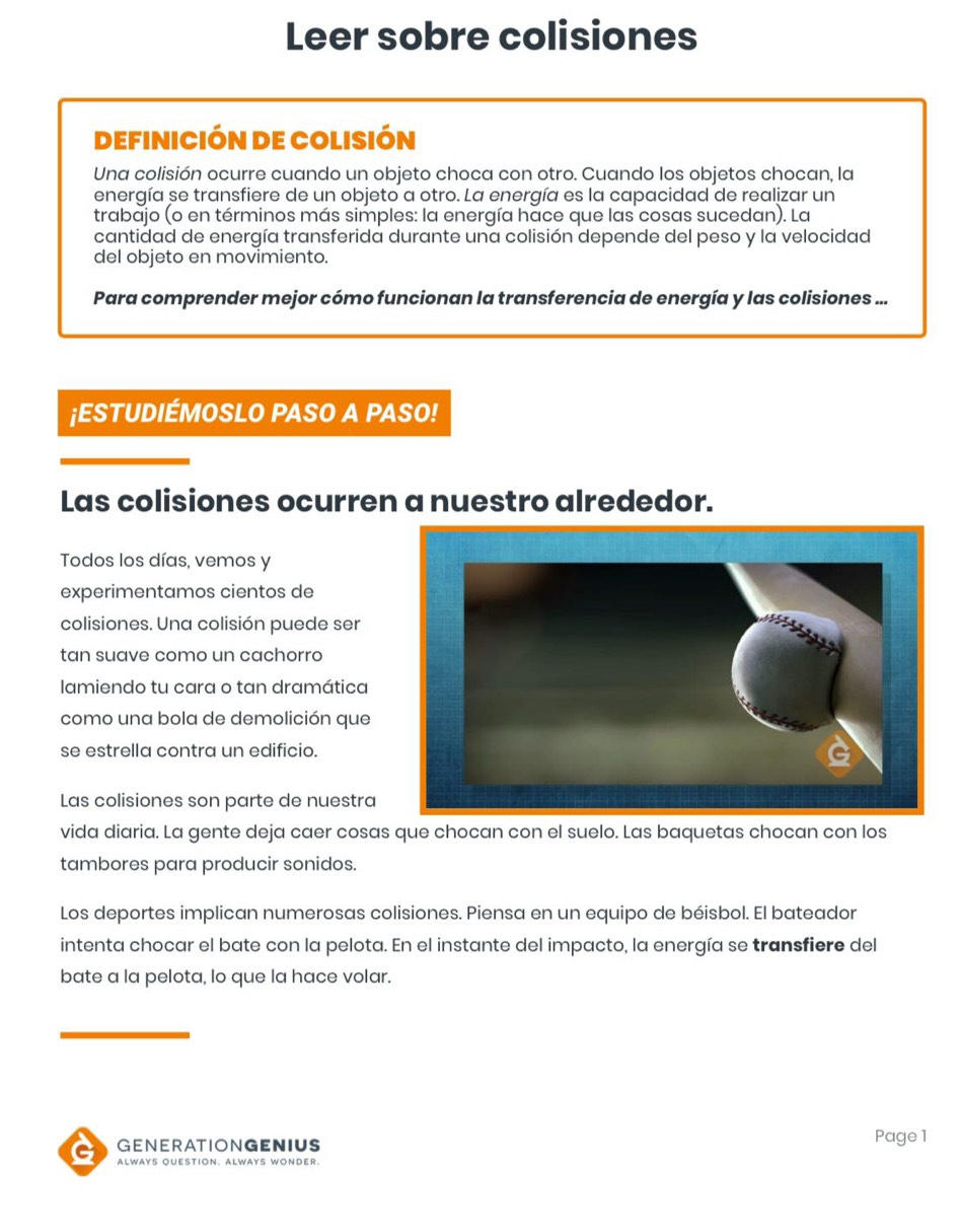 Leer sobre colisiones 
Definición de Colisión 
Una colisión ocurre cuando un objeto choca con otro. Cuando los objetos chocan, la 
energía se transfiere de un objeto a otro. La energía es la capacidad de realizar un 
trabajo (o en términos más simples: la energía hace que las cosas sucedan). La 
cantidad de energía transferida durante una colisión depende del peso y la velocidad 
del objeto en movimiento. 
Para comprender mejor cómo funcionan la transferencia de energía y las colisiones ... 
¡ESTUDIÉMOSLO PASO A PASO! 
Las colisiones ocurren a nuestro alrededor. 
Todos los días, vemos y 
experimentamos cientos de 
colisiones. Una colisión puede ser 
tan suave como un cachorro 
lamiendo tu cara o tan dramática 
como una bola de demolición que 
se estrella contra un edificio. 
Las colisiones son parte de nuestra 
vida diaria. La gente deja caer cosas que chocan con el suelo. Las baquetas chocan con los 
tambores para producir sonidos. 
Los deportes implican numerosas colisiones. Piensa en un equipo de béisbol. El bateador 
intenta chocar el bate con la pelota. En el instante del impacto, la energía se transfiere del 
bate a la pelota, lo que la hace volar. 
AGENERATIONGENIUS Page1 
ALWAYS QUESTION. ALWAYS WONDER.