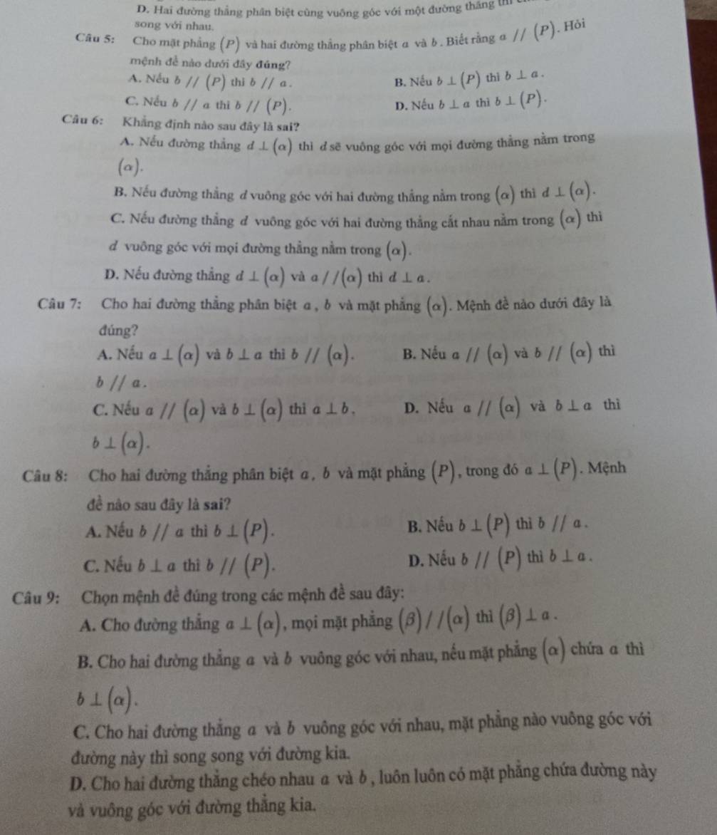 D. Hai đường thắng phân biệt cùng vuông góc với một đường thắng thí
song với nhau.
Câu 5: Cho mặt phẳng (P) và hai đường thắng phân biệt a và b . Biết rằng aparallel (P). Hỏi
mệnh đề nào dưới đây đúng?
A. Nếu bparallel (P) thi bparallel a. B. Nếu b⊥ (P) thì b⊥ a.
C. Nếu b//a thì bparallel (P). D. Nếu b⊥ a thì b⊥ (P).
Câu 6: Khẳng định nào sau đây là sai?
A. Nếu đường thẳng d L(alpha ) thì đ sẽ vuông góc với mọi đường thằng nằm trong
(alpha )
B. Nếu đường thẳng d vuông góc với hai đường thắng nằm trong (α) thì d⊥ (alpha ).
C. Nếu đường thẳng đ vuông góc với hai đường thẳng cắt nhau nằm trong (alpha ) thì
d vuông góc với mọi đường thẳng nằm trong (α).
D. Nếu đường thẳng d ⊥ (alpha )va a//(alpha ) thì d⊥ a
Câu 7: Cho hai đường thẳng phân biệt a , b và mặt phẳng ( (α). Mệnh đề nào dưới đây là
đúng?
A. Nếu a⊥ (alpha ) và b⊥ a thì bparallel (alpha ). B. Nếu aparallel (alpha ) và bparallel (alpha ) thì
bparallel a.
C. Nếu aparallel (alpha ) và b⊥ (alpha ) thì a⊥ b. D. Nếu aparallel (alpha ) và b⊥ a thì
b⊥ (alpha ).
Câu 8: Cho hai đường thẳng phân biệt α, b và mặt phẳng (P) , trong đó a⊥ (P). Mệnh
đề nào sau đây là sai?
A. Nếu b//a thì b⊥ (P). B. Nếu b⊥ (P) thì bparallel a.
C. Nếu b⊥ a thì bparallel (P). D. Nếu bparallel (P) thì b⊥ a.
Câu 9: Chọn mệnh đề đúng trong các mệnh đề sau đây:
A. Cho đường thắng a⊥ (alpha ) , mọi mặt phẳng (beta )//(alpha ) 1 hi (beta )⊥ a.
B. Cho hai đường thẳng a và b vuông góc với nhau, nếu mặt phẳng (α) chứa a thì
b⊥ (alpha ).
C. Cho hai đường thẳng a và b vuông góc với nhau, mặt phẳng nào vuông góc với
đường này thì song song với đường kia.
D. Cho hai đường thẳng chéo nhau a và b , luôn luôn có mặt phẳng chứa đường này
và vuông góc với đường thắng kia.
