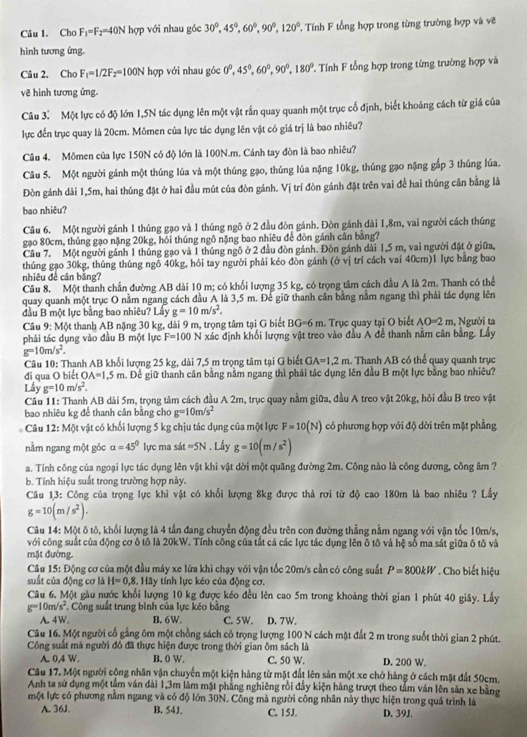 Cho F_1=F_2=40N hợp với nhau góc 30°,45°,60°,90°,120° Tính F tổng hợp trong từng trường hợp và về
hình tương ứng.
Câu 2, Cho F_1=1/2F_2=100N hợp với nhau góc 0°,45°,60°,90°,180° T. Tính F tổng hợp trong từng trường hợp và
về hình tương ứng.
Câu 3. Một lực có độ lớn 1,5N tác dụng lên một vật rắn quay quanh một trục cố định, biết khoảng cách từ giá của
lực đến trục quay là 20cm. Mômen của lực tác dụng lên vật có giá trị là bao nhiêu?
Câu 4. Mômen của lực 150N có độ lớn là 100N.m. Cánh tay đòn là bao nhiêu?
Câu 5. Một người gánh một thúng lúa và một thúng gạo, thúng lúa nặng 10kg, thúng gạo nặng gấp 3 thúng lúa.
Đòn gánh dài 1,5m, hai thúng đặt ở hai đầu mút của đòn gánh. Vị trí đòn gánh đặt trên vai đề hai thúng cân bằng là
bao nhiêu?
Câu 6. Một người gánh 1 thúng gạo và 1 thúng ngô ở 2 đầu đòn gánh. Đòn gánh dài 1,8m, vai người cách thúng
gạo 80cm, thúng gạo nặng 20kg, hỏi thúng ngô nặng bao nhiêu để đòn gánh cân bằng?
Câu 7. Một người gánh 1 thúng gạo và 1 thúng ngô ở 2 đầu đòn gánh. Đòn gánh dài 1,5 m, vai người đặt ở giữa,
thúng gạo 30kg, thúng thúng ngô 40kg, hỏi tay người phải kéo đòn gánh (ở vị trí cách vai 40cm)1 lực bằng bao
nhiêu đề cân bằng?
Câu 8. Một thanh chấn đường AB dài 10 m; có khối lượng 35 kg, có trọng tâm cách đầu A là 2m. Thanh có thể
quay quanh một trục O nằm ngang cách đầu A là 3,5 m. Để giữ thanh cân bằng nằm ngang thì phái tác dụng lên
đầu B một lực bằng bao nhiêu? Lấy g=10m/s^2.
Câu 9: Một thanh AB nặng 30 kg, dài 9 m, trọng tâm tại G biết BG=6m. Trục quay tại O biết AO=2m , Người ta
phải tác dụng vào đầu B một lực F=100 5 N xác định khối lượng vật treo vào đầu Á để thanh nằm cân bằng. Lầy
g=10m/s^2.
Câu 10: Thanh AB khối lượng 25 kg, dài 7,5 m trọng tâm tại G biết GA=1,2m Thanh AB có thể quay quanh trục
đi qua O biết OA=1,5m h. Đề giữ thanh cân bằng nằm ngang thì phải tác dụng lên đầu B một lực bằng bao nhiêu?
Lầy g=10m/s^2.
Câu 11: Thanh AB dài 5m, trọng tâm cách đầu A 2m, trục quay nằm giữa, đầu A treo vật 20kg, hỏi đầu B treo vật
bao nhiêu kg để thanh cân bằng cho g=10m/s^2
Câu 12:M6 t vật có khối lượng 5 kg chịu tác dụng của một lực F=10(N) có phương hợp với độ dời trên mặt phẳng
nằm ngang một góc alpha =45° lực ma sát =5N. Lấy g=10(m/s^2)
a. Tính công của ngoại lực tác dụng lên vật khi vật dời một quãng đường 2m. Công nào là công dương, công âm ?
b. Tính hiệu suất trong trường hợp này.
Câu 13: Công của trọng lực khi vật có khối lượng 8kg được thả rơi từ độ cao 180m là bao nhiêu ? Lấy
g=10(m/s^2).
Câu 14: Một ô tô, khối lượng là 4 tấn đang chuyển động đều trên con đường thẳng nằm ngang với vận tốc 10m/s,
với công suất của động cơ ô tô là 20kW. Tính công của tất cả các lực tác dụng lên ô tô và hệ số ma sát giữa ô tô và
mặt đường
Câu 15: Động cơ của một đầu máy xe lửa khi chạy với vận tốc 20m/s cần có công suất P=800kW Cho biết hiệu
suất của động cơ là H=0,8 Hãy tính lực kéo của động cơ.
Câu 6. Một gầu nước khối lượng 10 kg được kéo đều lên cao 5m trong khoảng thời gian 1 phút 40 giây. Lấy
g=10m/s^2 *. Công suất trung bình của lực kéo bằng
A. 4W. B. 6W. C. 5W. D. 7W.
Câu 16. Một người cố gắng ôm một chồng sách có trọng lượng 100 N cách mặt đất 2 m trong suốt thời gian 2 phút.
Công suất mả người đó đã thực hiện được trong thời gian ôm sách là
A. 0.4 W. B. 0 W. C. 50 W. D. 200 W.
Câu 17, Một người cộng nhân vận chuyến một kiện hàng từ mặt đất lên sản một xe chở hàng ở cách mặt đất 50cm.
Anh ta sử dụng một tâm ván dài 1,3m làm mật phẳng nghiêng rồi đầy kiện hàng trượt theo tấm ván lên sản xe bằng
một lực có phương nằm ngang và có độ lớn 30N. Công mà người công nhân này thực hiện trong quá trình là
A. 36J B. 54J. C. 15J. D. 39J.