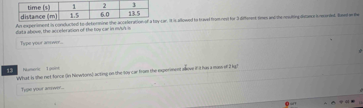 An experiment is conducar. It is allowed to travel from rest for 3 different times and the resulting distance is recorded. Based on the 
data above, the acceleration of the toy car in m/s/s is 
Type your answer... 
13 Numeric 1 point 
What is the net force (in Newtons) acting on the toy car from the experiment above if it has a mass of 2 kg? 
Type your answer...
64°F