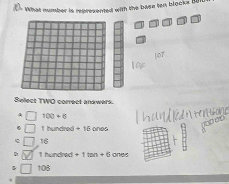 What number is represented with the base ten block on

a
Select TWO correct answers.
100+6
the undred +16 ones
16
1 hundred +1tan +6 ones
106