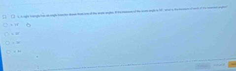 A right trangle has an sngle bisector deawn from one of the soure angles. if the mesours of the scurs angle is 15 what as the messure of each of the bisecsed ange ?
=14°
b 28°
34°
44°
s stud U