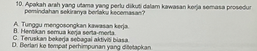 Apakah arah yang utama yang perlu diikuti dalam kawasan kerja semasa prosedur
pemindahan sekiranya berlaku kecemasan?
A. Tunggu mengosongkan kawasan kerja.
B. Hentikan semua kerja serta-merta.
C. Teruskan bekerja sebagai aktiviti biasa.
D. Berlari ke tempat perhimpunan yang ditetapkan