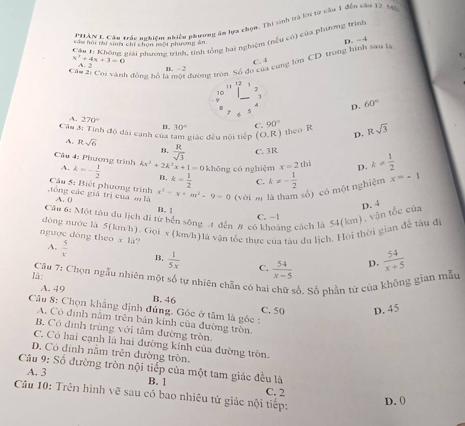 PHẢN I. Câu trấc nghiệm nhiều phương án lựa chọn. Thi sinh trả lời từ cầu 1 đến câu 12. Mộ
Cầu 1: Không giải phương trình, tính tổng hai nghiệm (nếu có) của phương trình
câu hỏi thí sinh chỉ chọn một phương án.
D. −4
x^2+4x+3=0
C. 4
Câu 2: Coi vành đồng hồ là một đường tròn. Số đo của cung lớn CD trong hình sau là
A. 2
B. −2
11 12 1
2
10
_3
9
4
8 5
D. 60°
7 6
A. 270°
B. 30°
C. 90°
Cầu 3: Tính độ dài cạnh của tam giác đều nội tiếp (O.R) theo R D. Rsqrt(3)
A. Rsqrt(6)
B.  R/sqrt(3) 
C. 3R
Câu 4: Phương trình kx^2+2k^2x+1=0 không có nghiệm x=2thi D. k!=  1/2 
A. k=- 1/2  k= 1/2 
B.
C. k!= - 1/2 
Câu 5: Biết phương trình
tổng các giá trị của m là x^2+x+m^2-9=0 (với m là tham số) có một nghiệm x=-1
A. 0
Cầu 6: Một tàu du lịch đi từ bến sông A đến B có khoảng cách là 54(km), vận tốc của D. 4
B. 1
C. −1
đóng nước là 5(km/h). Gọi v (km/h)là vận tốc thực của tàu du lịch. Hỏi thời gian đễ tàu đi
ngược dòng theo x là?
A.  5/x 
B.  1/5x   54/x+5 
C.  54/x-5 
D.
là:  Câu 7: Chọn ngẫu nhiên một số tự nhiên chẵn có hai chữ số. Số phần tử của không gian mẫu
A. 49 B. 46
C. 50 D. 45
Câu 8: Chọn khẳng định đúng. Góc ở tâm là góc :
A. Có định nằm trên bán kính của đường tròn.
B. Có dịnh trùng với tâm đường tròn.
C. Có hai cạnh là hai đường kính của đường tròn.
D. Có dịnh nằm trên đường tròn.
Câu 9: Số đường tròn nội tiếp của một tam giác đều là
A. 3 B. 1
C. 2
Câu 10: Trên hình vẽ sau có bao nhiêu tứ giác nội tiếp:
D. 0