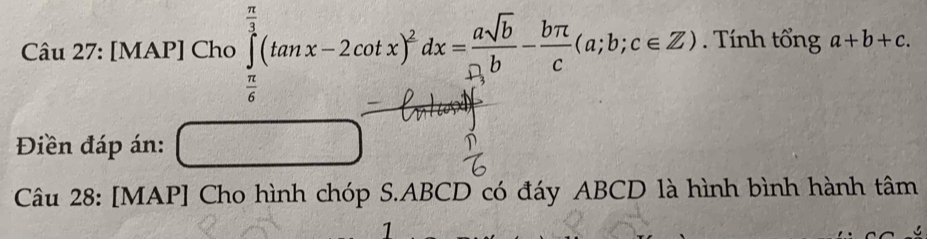 [MAP] Cho ∈tlimits _ π /6 ^ π /3 (tan x-2cot x)^2dx= asqrt(b)/b - bπ /c (a;b;c∈ Z). Tính tổng a+b+c. 
Điền đáp án:
Câu 28: [MAP] Cho hình chóp S. ABCD có đáy ABCD là hình bình hành tâm
1