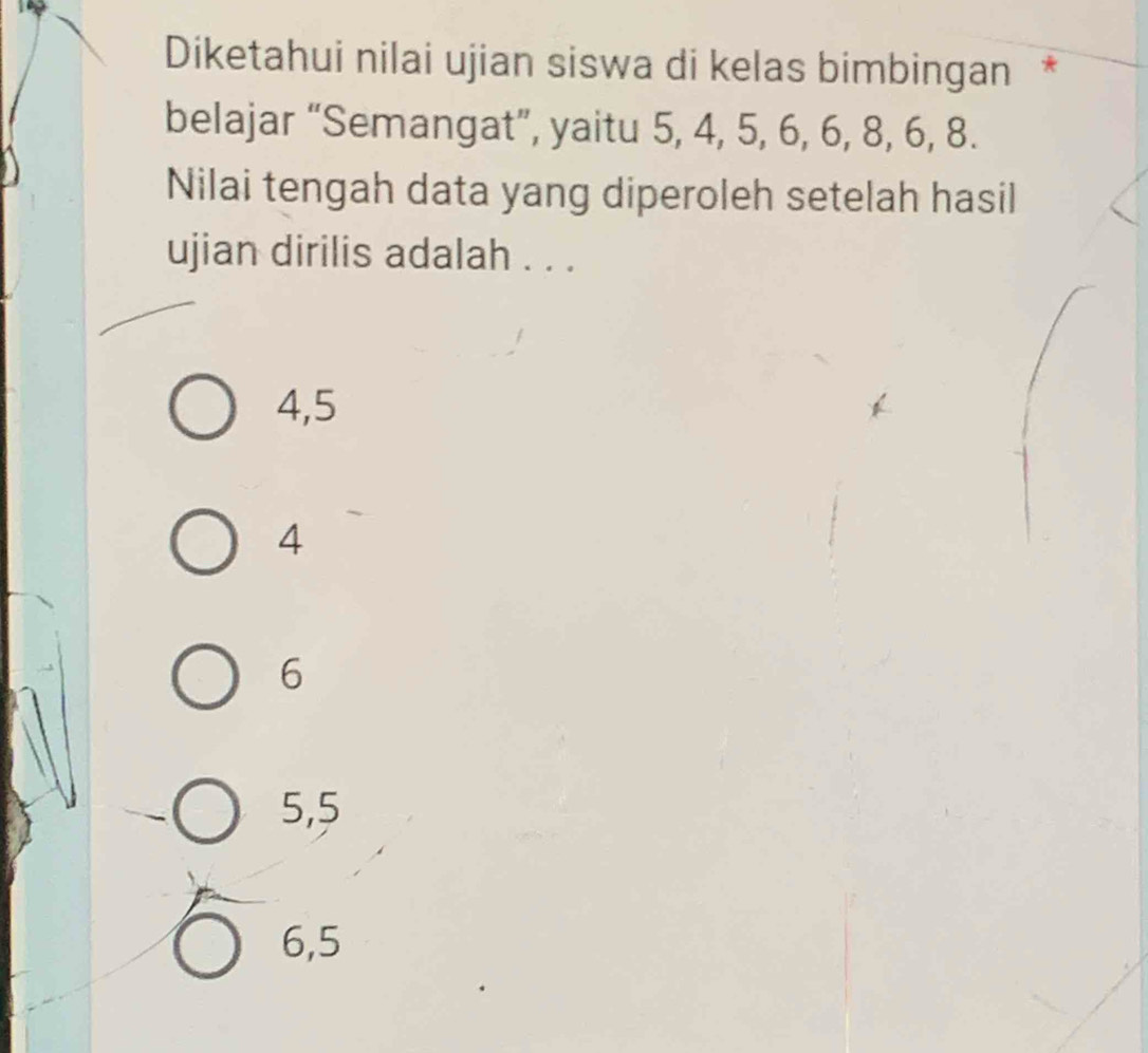 Diketahui nilai ujian siswa di kelas bimbingan *
belajar “Semangat”, yaitu 5, 4, 5, 6, 6, 8, 6, 8.
Nilai tengah data yang diperoleh setelah hasil
ujian dirilis adalah . . .
4, 5
4
6
5, 5
6, 5