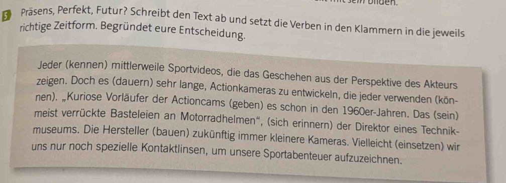 olden. 
Präsens, Perfekt, Futur? Schreibt den Text ab und setzt die Verben in den Klammern in die jeweils 
richtige Zeitform. Begründet eure Entscheidung. 
Jeder (kennen) mittlerweile Sportvideos, die das Geschehen aus der Perspektive des Akteurs 
zeigen. Doch es (dauern) sehr lange, Actionkameras zu entwickeln, die jeder verwenden (kön- 
nen). „Kuriose Vorläufer der Actioncams (geben) es schon in den 1960er-Jahren. Das (sein) 
meist verrückte Basteleien an Motorradhelmen", (sich erinnern) der Direktor eines Technik- 
museums. Die Hersteller (bauen) zukünftig immer kleinere Kameras. Vielleicht (einsetzen) wir 
uns nur noch spezielle Kontaktlinsen, um unsere Sportabenteuer aufzuzeichnen.