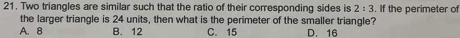 Two triangles are similar such that the ratio of their corresponding sides is 2:3. If the perimeter of
the larger triangle is 24 units, then what is the perimeter of the smaller triangle?
A. 8 B. 12 C. 15 D. 16